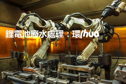 鋰電池廢水處理：環(huán)保新思路與以后展望？